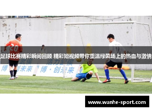 足球比赛精彩瞬间回顾 精彩短视频带你重温绿茵场上的热血与激情