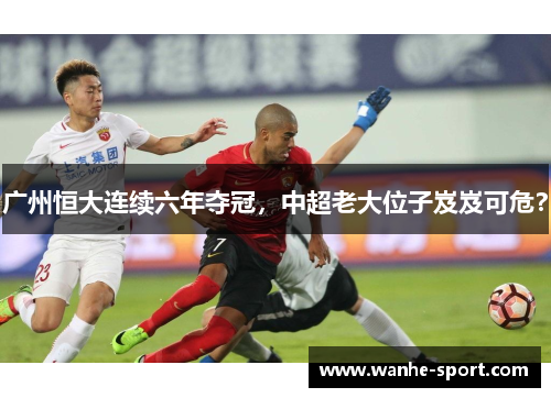 广州恒大连续六年夺冠，中超老大位子岌岌可危？