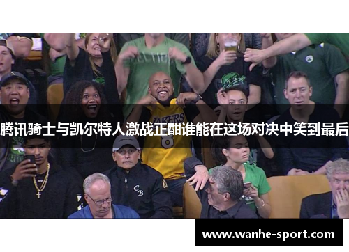 腾讯骑士与凯尔特人激战正酣谁能在这场对决中笑到最后