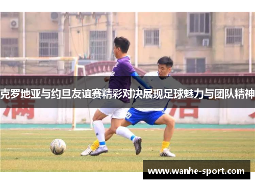 克罗地亚与约旦友谊赛精彩对决展现足球魅力与团队精神