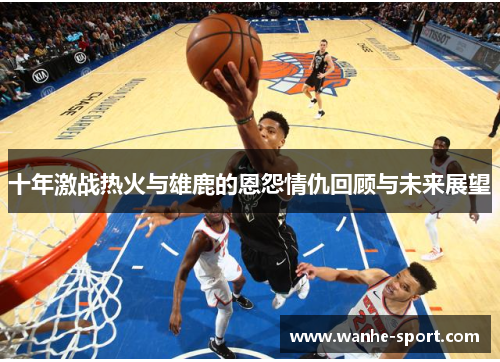 十年激战热火与雄鹿的恩怨情仇回顾与未来展望